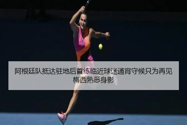 阿根廷队抵达驻地后首练临近球迷通宵守候只为再见梅西熟悉身影